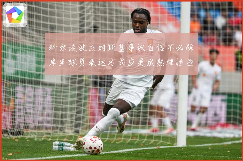 科尔谈波杰姆斯基争议自信不必踩库里球员表达方式应更成熟理性些赛场复盘