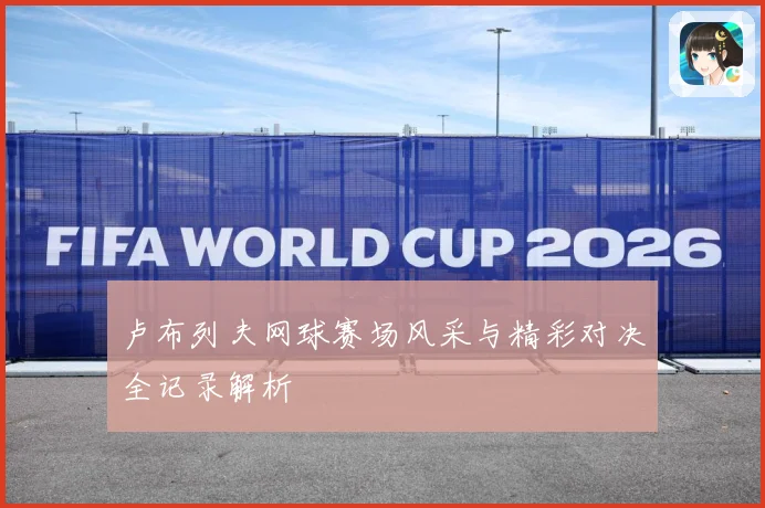 卢布列夫网球赛场风采与精彩对决全记录解析