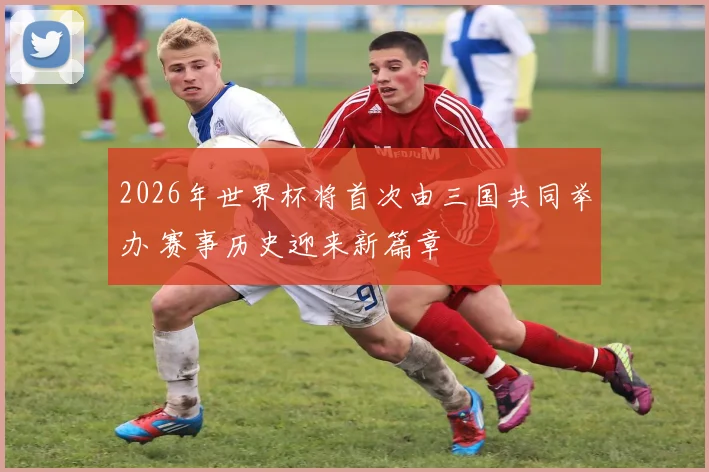 2026年世界杯将首次由三国共同举办 赛事历史迎来新篇章