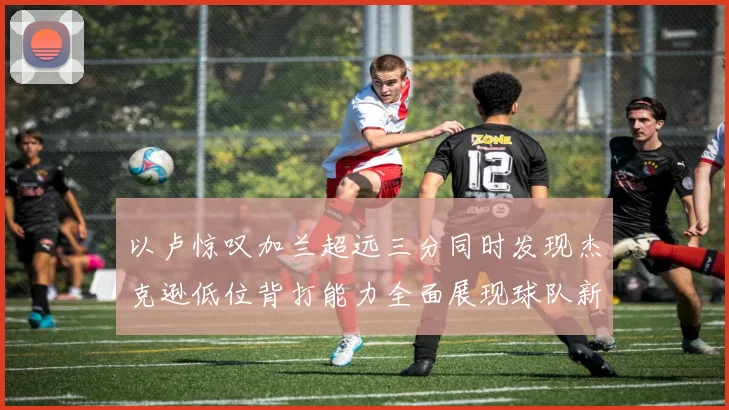 以卢惊叹加兰超远三分同时发现杰克逊低位背打能力全面展现球队新进攻核心潜质