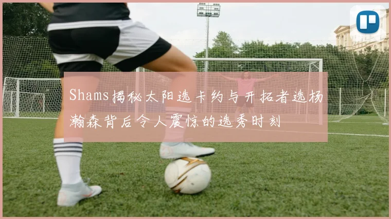 Shams揭秘太阳选卡约与开拓者选杨瀚森背后令人震惊的选秀时刻