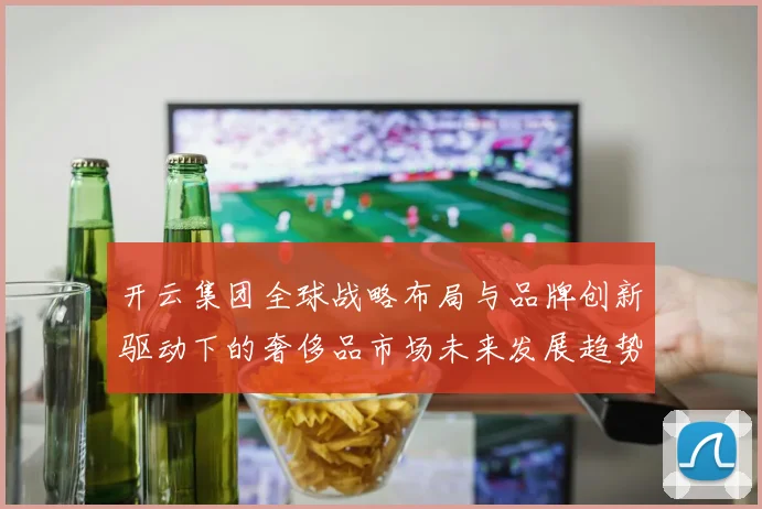 开云集团全球战略布局与品牌创新驱动下的奢侈品市场未来发展趋势