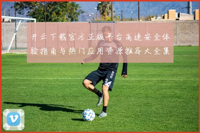 开云下载官方正版平台高速安全体验指南与热门应用资源推荐大全集