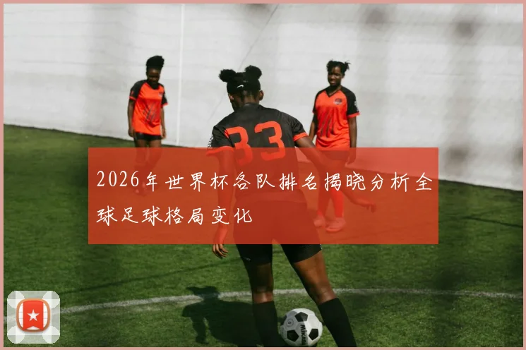 2026年世界杯各队排名揭晓分析全球足球格局变化