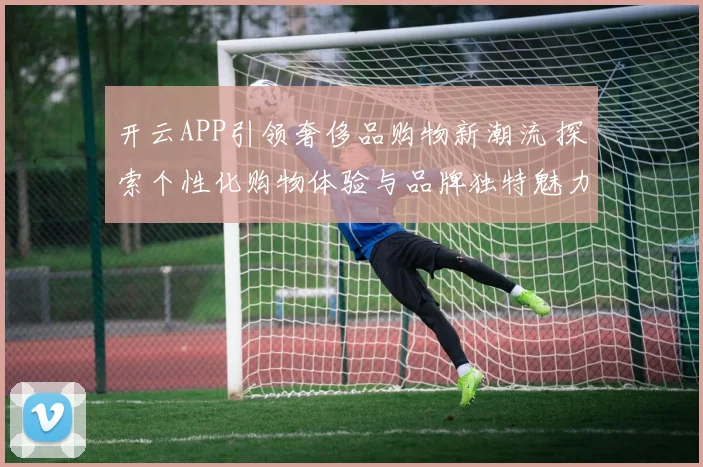 开云APP引领奢侈品购物新潮流 探索个性化购物体验与品牌独特魅力