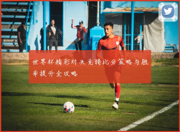 世界杯精彩对决竞猜比分策略与胜率提升全攻略