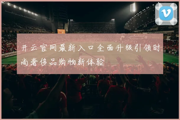 开云官网最新入口全面升级引领时尚奢侈品购物新体验